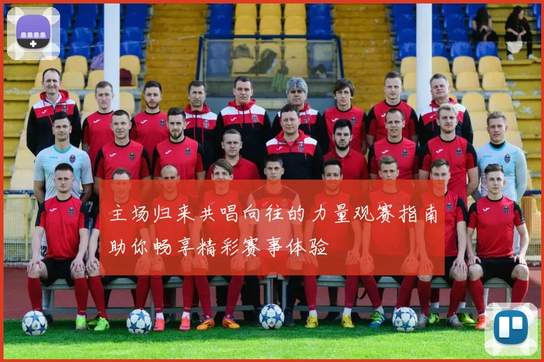 主场归来共唱向往的力量观赛指南助你畅享精彩赛事体验