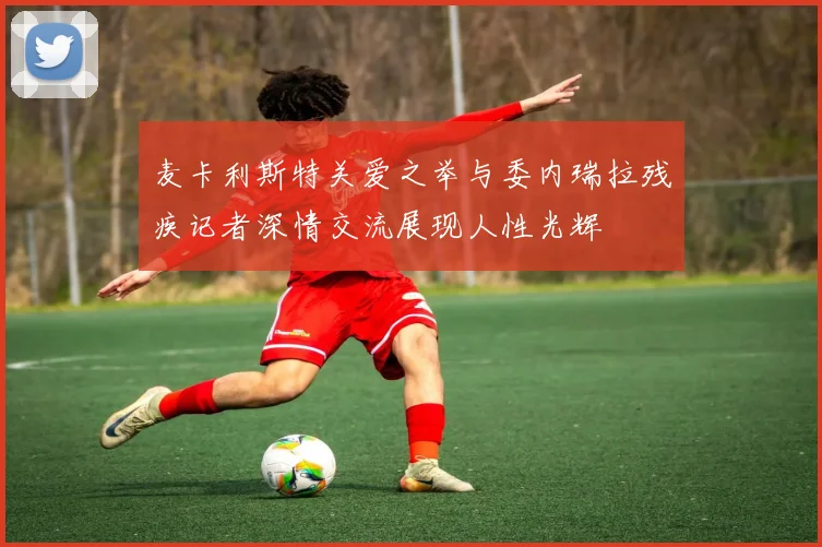 麦卡利斯特关爱之举与委内瑞拉残疾记者深情交流展现人性光辉