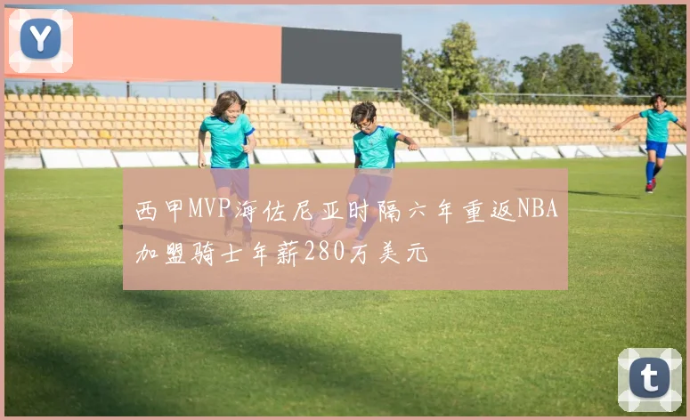 西甲MVP海佐尼亚时隔六年重返NBA加盟骑士年薪280万美元