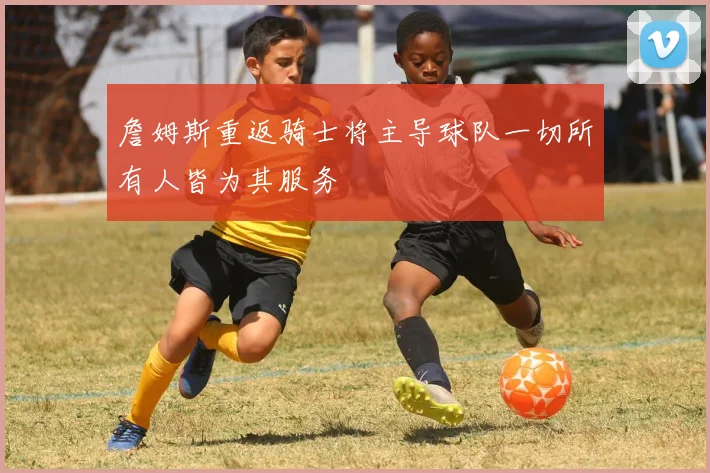 詹姆斯重返骑士将主导球队一切所有人皆为其服务