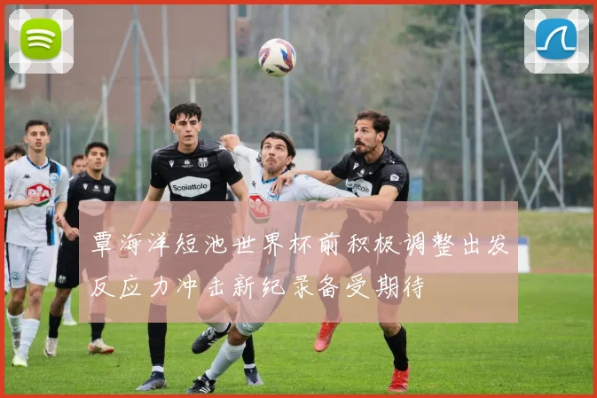 覃海洋短池世界杯前积极调整出发反应力冲击新纪录备受期待
