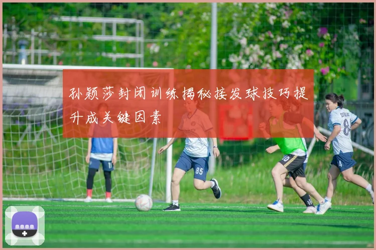 孙颖莎封闭训练揭秘接发球技巧提升成关键因素
