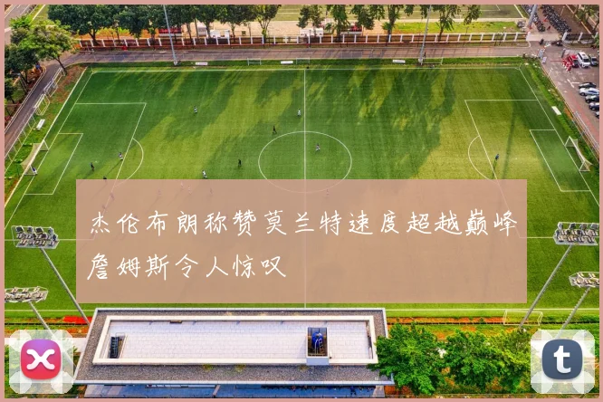 杰伦布朗称赞莫兰特速度超越巅峰詹姆斯令人惊叹