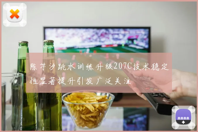 陈芋汐跳水训练升级207C技术稳定性显著提升引发广泛关注