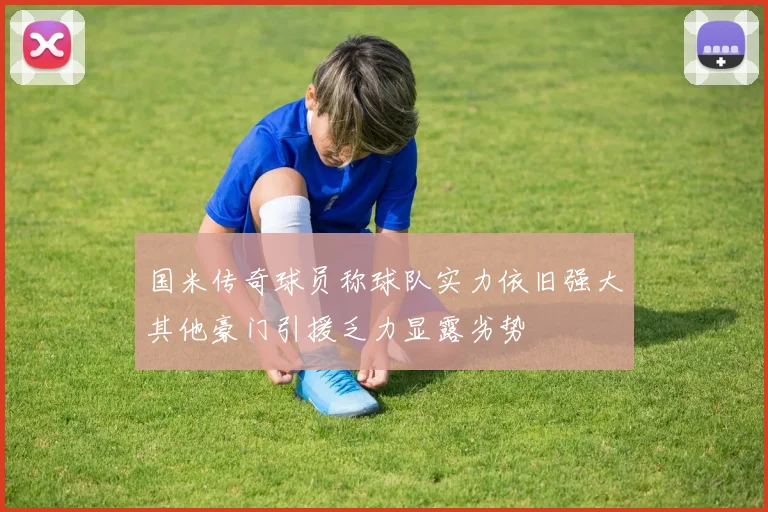 国米传奇球员称球队实力依旧强大其他豪门引援乏力显露劣势