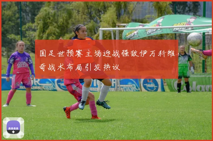 国足世预赛主场迎战强敌伊万科维奇战术布局引发热议